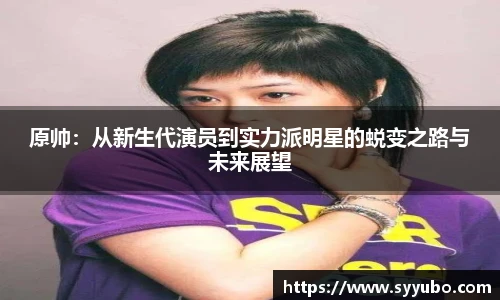 原帅：从新生代演员到实力派明星的蜕变之路与未来展望